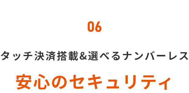 06 タッチ決済搭載＆選べるナンバーレス 安心のセキュリティ
