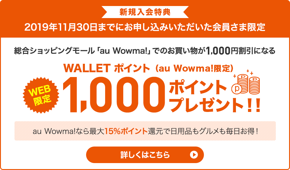 新規入会特典 2019年11月30日までにお申し込みいただいた会員さま限定 総合ショッピングモール「au Wowma!」でのお買い物が1,000円割引になる WEB限定 WALLET ポイント(au Wowma!限定)1,000 ポイントプレゼント!! au Wowma!なら最大15%ポイント還元で日用品もグルメも毎日お得! 詳しくはこちら
