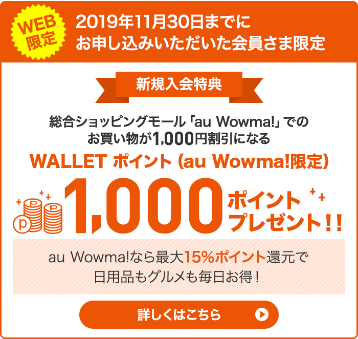 WEB限定 2019年11月30日までにお申し込みいただいた会員さま限定 新規入会特典 総合ショッピングモール「au Wowma!」でのお買い物が1,000円割引になる WALLET ポイント(au Wowma!限定)1,000 ポイントプレゼント!! au Wowma!なら最大15%ポイント還元で日用品もグルメも毎日お得! 詳しくはこちら