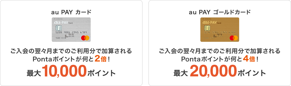 au PAY カード ご入会の翌々月までのご利用分で加算されるPontaポイントが何と2倍!最大10,000ポイント au PAY ゴールドカード ご入会の翌々月までのご利用分で加算されるPontaポイントが何と4倍!最大20,000ポイント