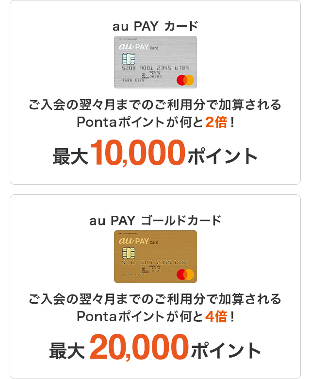 au PAY カード ご入会の翌々月までのご利用分で加算されるPontaポイントが何と2倍!最大10,000ポイント au PAY ゴールドカード ご入会の翌々月までのご利用分で加算されるPontaポイントが何と4倍!最大20,000ポイント