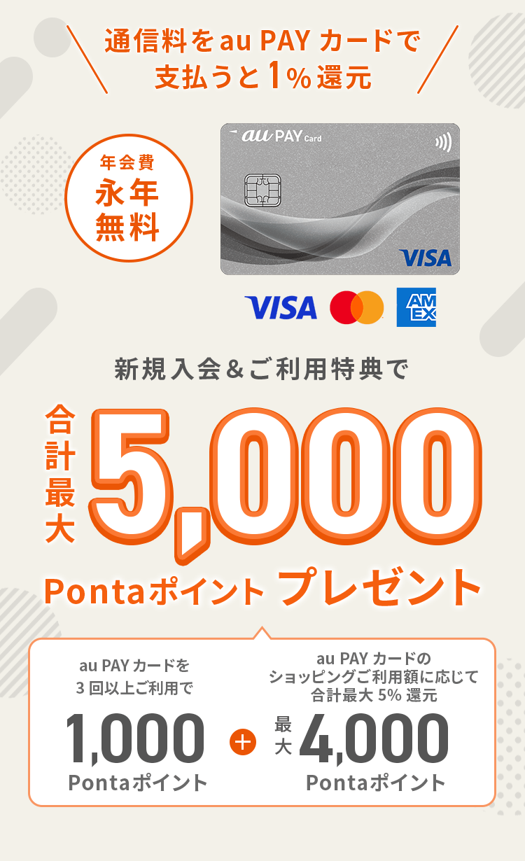 通信料をau PAY カードで支払うと1%還元 新規入会&ご利用特典で合計最大5,000Pontaポイントプレゼント（au PAY カードを3回以上ご利用で1,000Pontaポイント + au PAY カードのショッピングご利用額に応じて合計最大5%還元 最大4,000Pontaポイント）年会費永年無料
