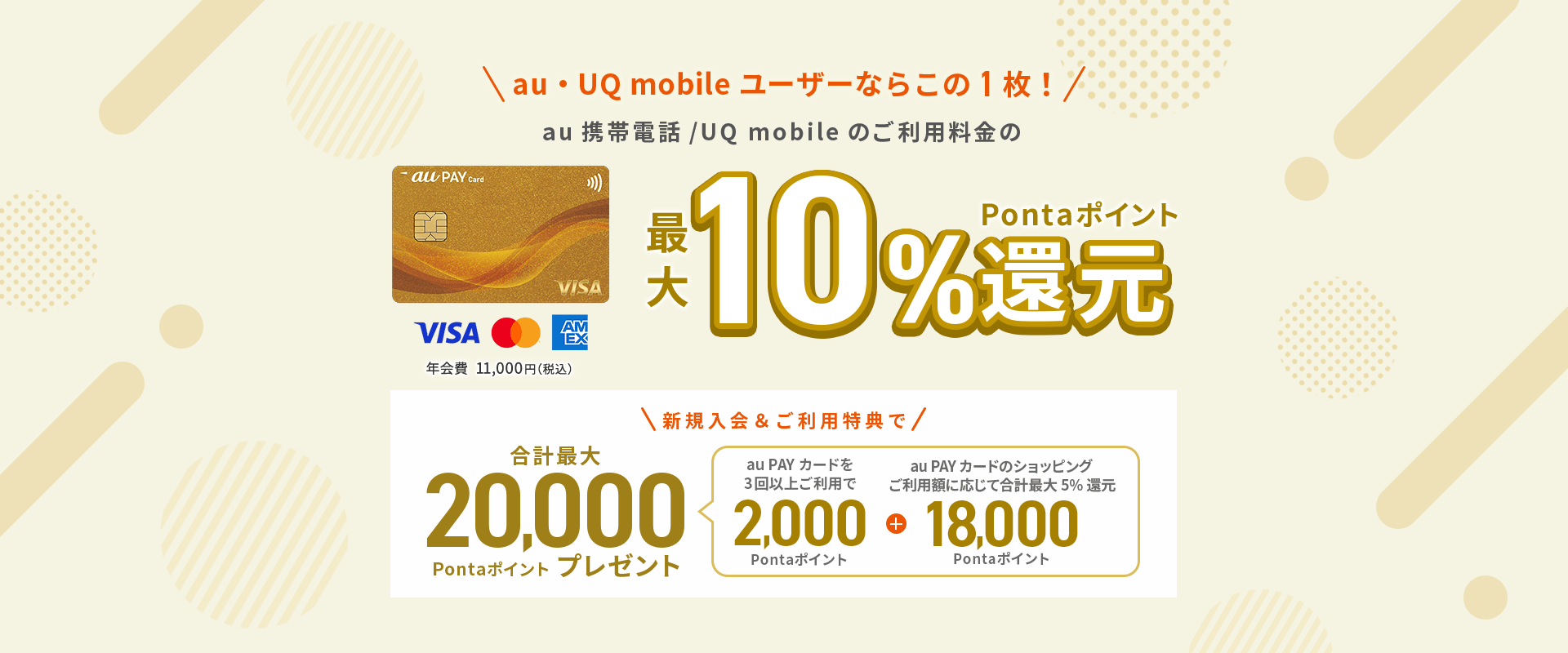 au ユーザーならこの1枚！au携帯電話のご利用料金の最大10%Pontaポイント還元 au PAY ゴールドカード 年会費11,000円（税込）新規入会&ご利用特典で合計最大20,000Pontaポイントプレゼント（au PAY カードを3回以上ご利用で2,000Pontaポイント + au PAY カードのショッピングご利用額に応じて合計最大5%還元 18,000Pontaポイント）