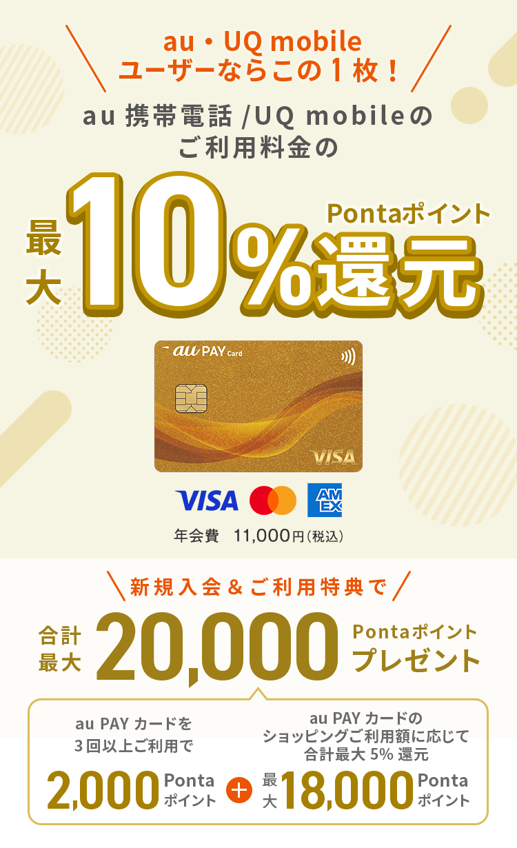 au ユーザーならこの1枚！au携帯電話のご利用料金の最大10%Pontaポイント還元 au PAY ゴールドカード 年会費11,000円（税込）新規入会&ご利用特典で合計最大20,000Pontaポイントプレゼント（au PAY カードを3回以上ご利用で2,000Pontaポイント + au PAY カードのショッピングご利用額に応じて合計最大5%還元 18,000Pontaポイント）