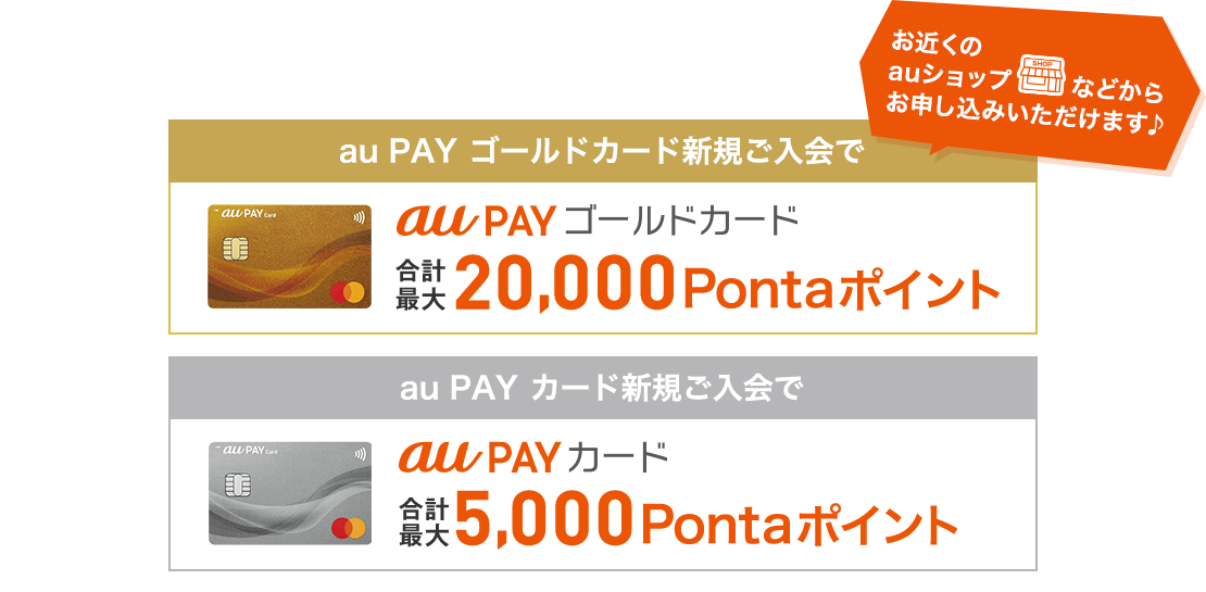 au・UQ mobile・povo1.0・povo2.0ユーザーならおトク！ お近くのauショップなどからお申し込みいただけます♪ au PAY ゴールドカード新規ご入会で合計最大20,000Pontaポイント au PAY カード新規ご入会で合計最大10,000Pontaポイント 最大3ヶ月間「au PAY カード」からau PAY 残高へチャージすると「au PAY カード」からのau PAY 残高へのチャージおよび「au PAY カード」でのショッピングご利用でそれぞれ最大5%還元 ゴールドカードはau PAY 残高へのチャージ時にさらに+1％還元※ ※月間最大1,000Pontaポイント