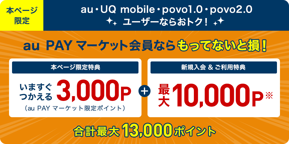 本ページ限定 au・UQ mobile・povo1.0・povo2.0 ユーザーならおトク！ au PAY マーケット会員ならもってないと損！ 本ページ限定特典 いますぐつかえる3,000P（au PAY マーケット限定ポイント） + 新規入会＆ご利用特典 最大10,000P※ 合計最大13,000ポイント