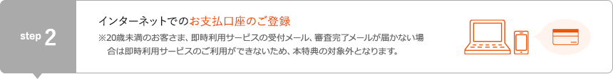 STEP2 インターネットでのお支払口座のご登録 ※20歳未満のお客さま、即時利用サービスの受付メール、審査完了メールが届かない場合は即時利用サービスのご利用ができないため、本特典の対象外となります。