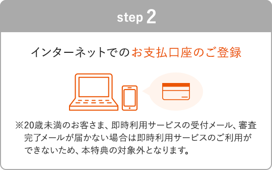 STEP2 インターネットでのお支払口座のご登録 ※20歳未満のお客さま、即時利用サービスの受付メール、審査完了メールが届かない場合は即時利用サービスのご利用ができないため、本特典の対象外となります。