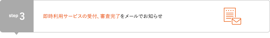 STEP3 即時利用サービスの受付、審査完了をメールでお知らせ