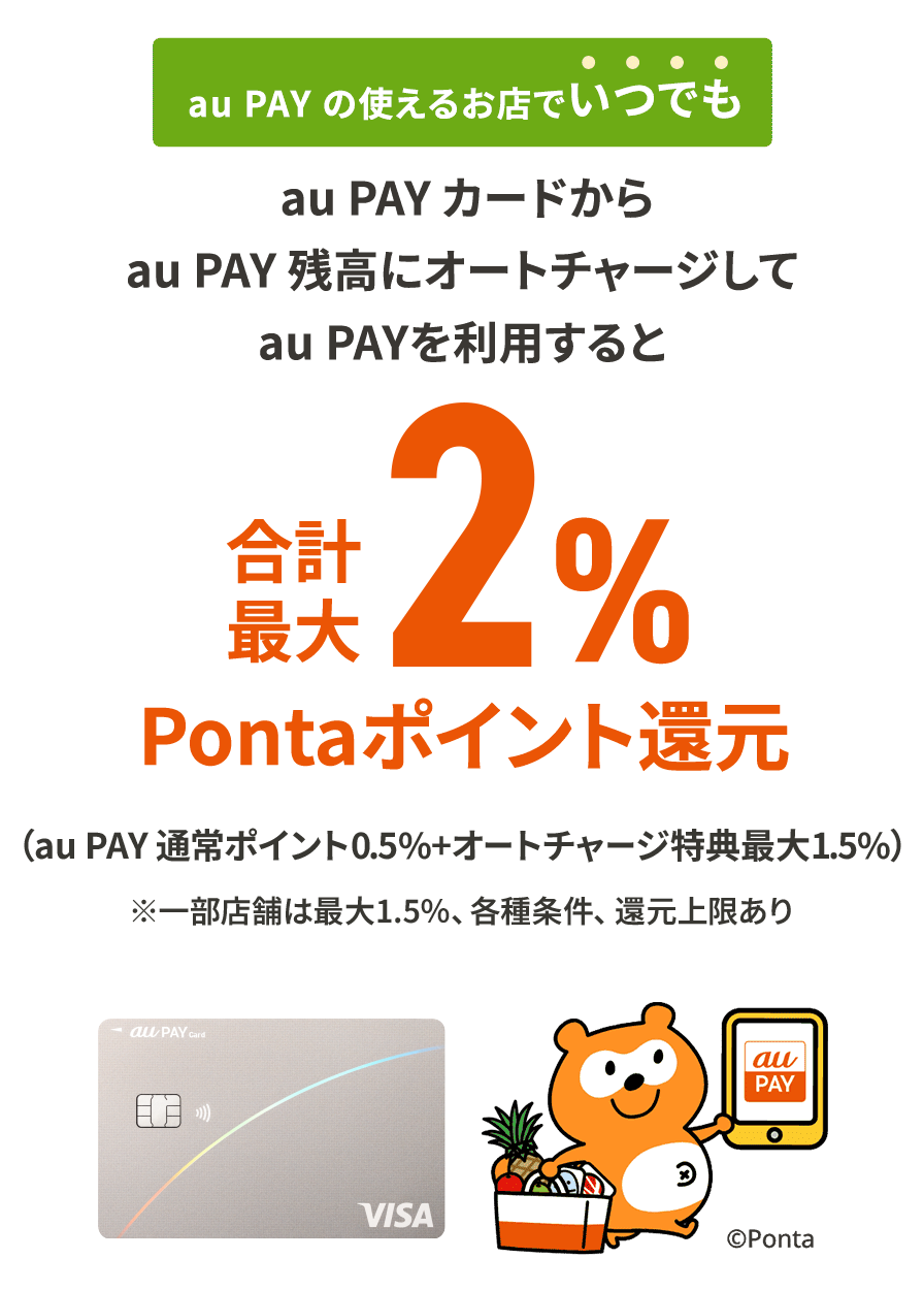 au PAY の使えるお店でいつでも au PAY カードからau PAY 残高にオートチャージしてau PAYを利用すると合計最大2%Pontaポイント還元 ※各種条件、還元上限あり※au PAY カード