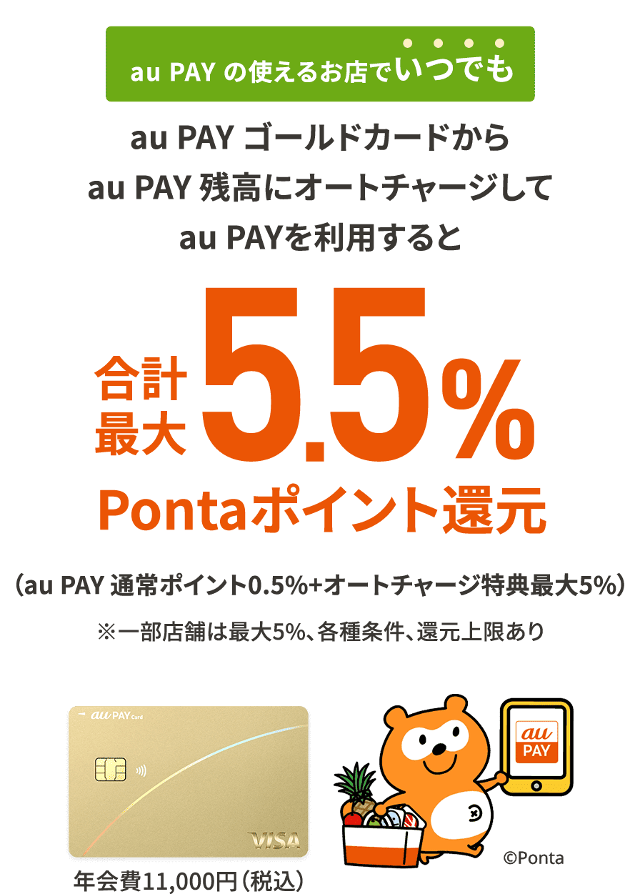 au PAY の使えるお店でいつでも au PAY ゴールドカードからau PAY 残高にオートチャージしてau PAYを利用すると合計最大5.5%Pontaポイント還元 ※各種条件、還元上限あり ※au PAY ゴールドカードは年会費11,000円