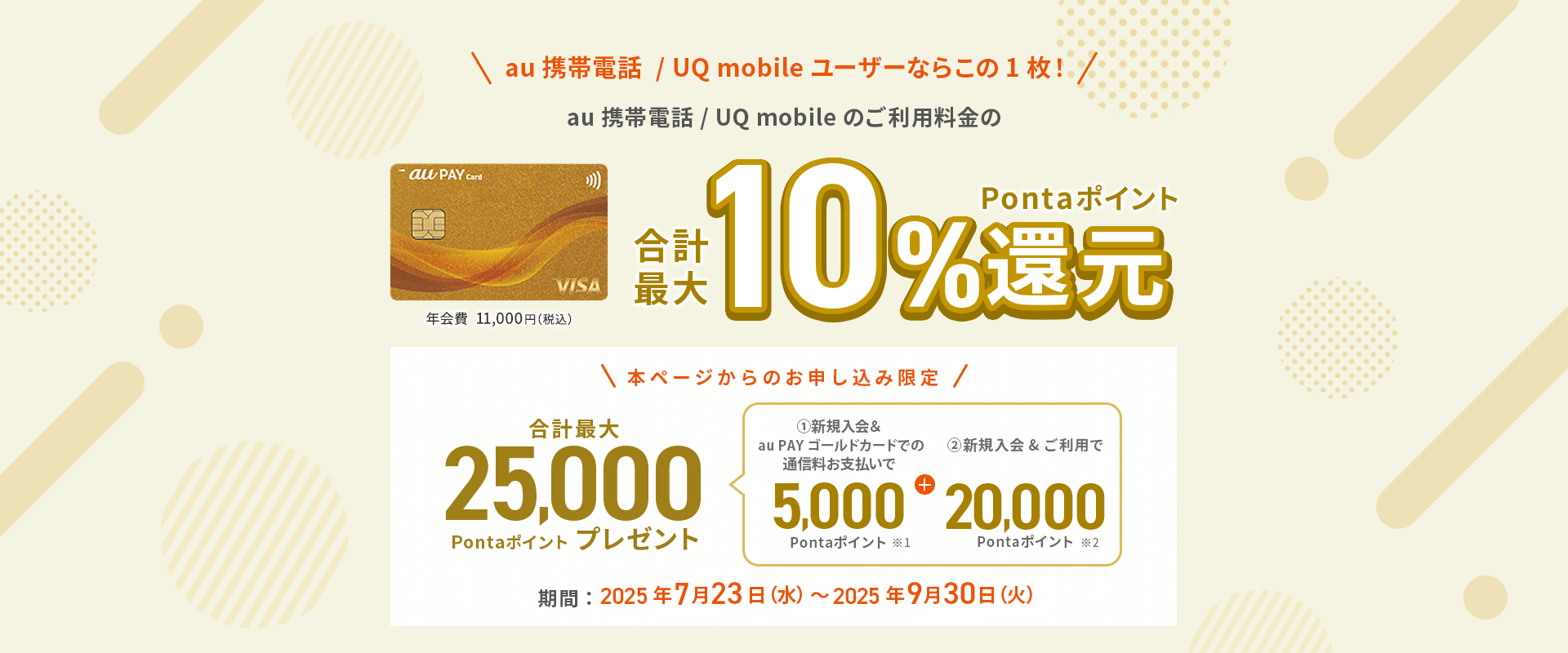 au携帯電話/UQ mobileユーザーならこの1枚　au 携帯電話 / UQ mobile のご利用料金の合計最大Pontaポイント10%還元　本ページからのお申し込み限定合計最大25,000Pontaポイントプレゼント　期間：2025年7月23日（水）～2025年9月30日（火）