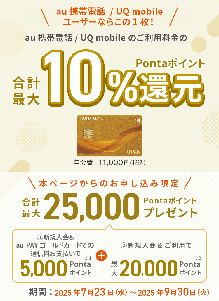 au携帯電話/UQ mobileユーザーならこの1枚　au 携帯電話 / UQ mobile のご利用料金の合計最大Pontaポイント10%還元　本ページからのお申し込み限定合計最大25,000Pontaポイントプレゼント　期間：2025年7月23日（水）～2025年9月30日（火）