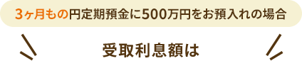 3ヶ月もの円定期預金に500万円をお預入れの場合 受取利息額