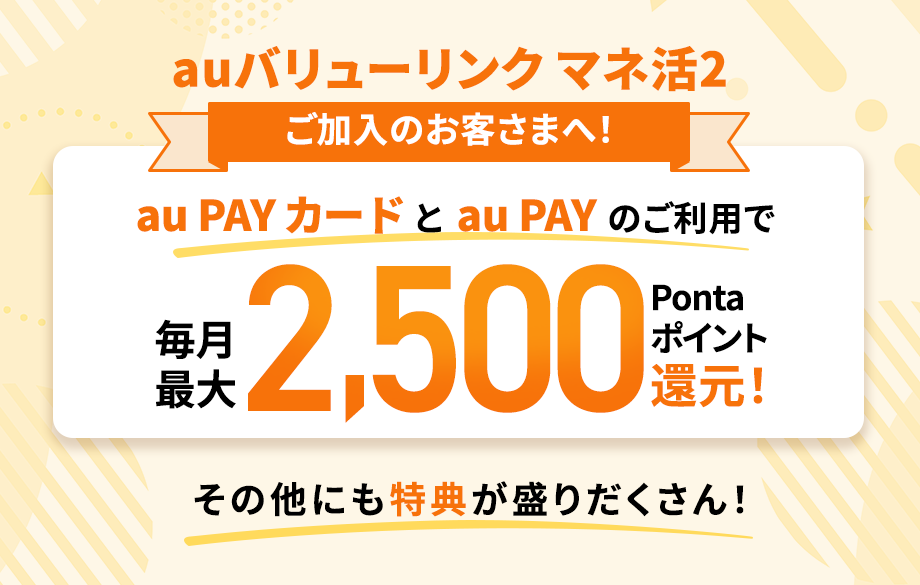 auバリューリンク マネ活2 ご加入のお客さまへ！au PAY カードとau PAYのご利用で毎月最大2,500Pontaポイント還元！その他にも特典が盛りだくさん！