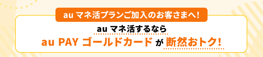 au マネ活プランご加入のお客さまへ！au マネ活するならau PAY ゴールドカードが断然おトク！