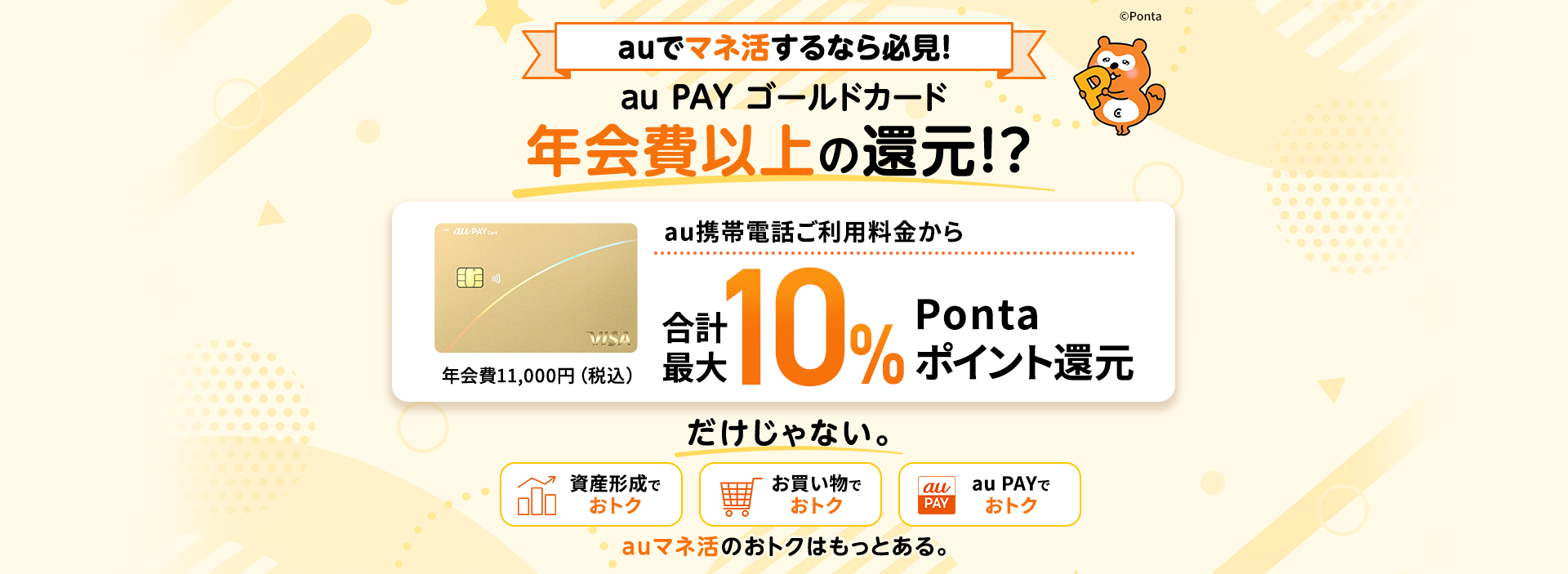 auでマネ活するなら必見！ au PAY ゴールドカード 年会費以上の還元！？ au携帯電話ご利用料金から合計最大10% Ponta ポイント還元 年会費11,000円（税込） だけじゃない。 auマネ活のおトクはもっとある。 資産形成でおトク お買い物でおトク au PAYでおトク auマネ活のおトクはもっとある。