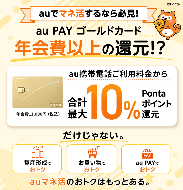 auでマネ活するなら必見！ au PAY ゴールドカード 年会費以上の還元！？ au携帯電話ご利用料金から合計最大10% Ponta ポイント還元 年会費11,000円（税込） だけじゃない。 auマネ活のおトクはもっとある。 資産形成でおトク お買い物でおトク au PAYでおトク auマネ活のおトクはもっとある。