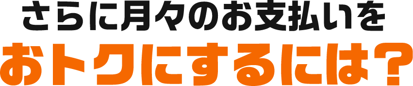 さらに月々のお支払いをおトクにするには？