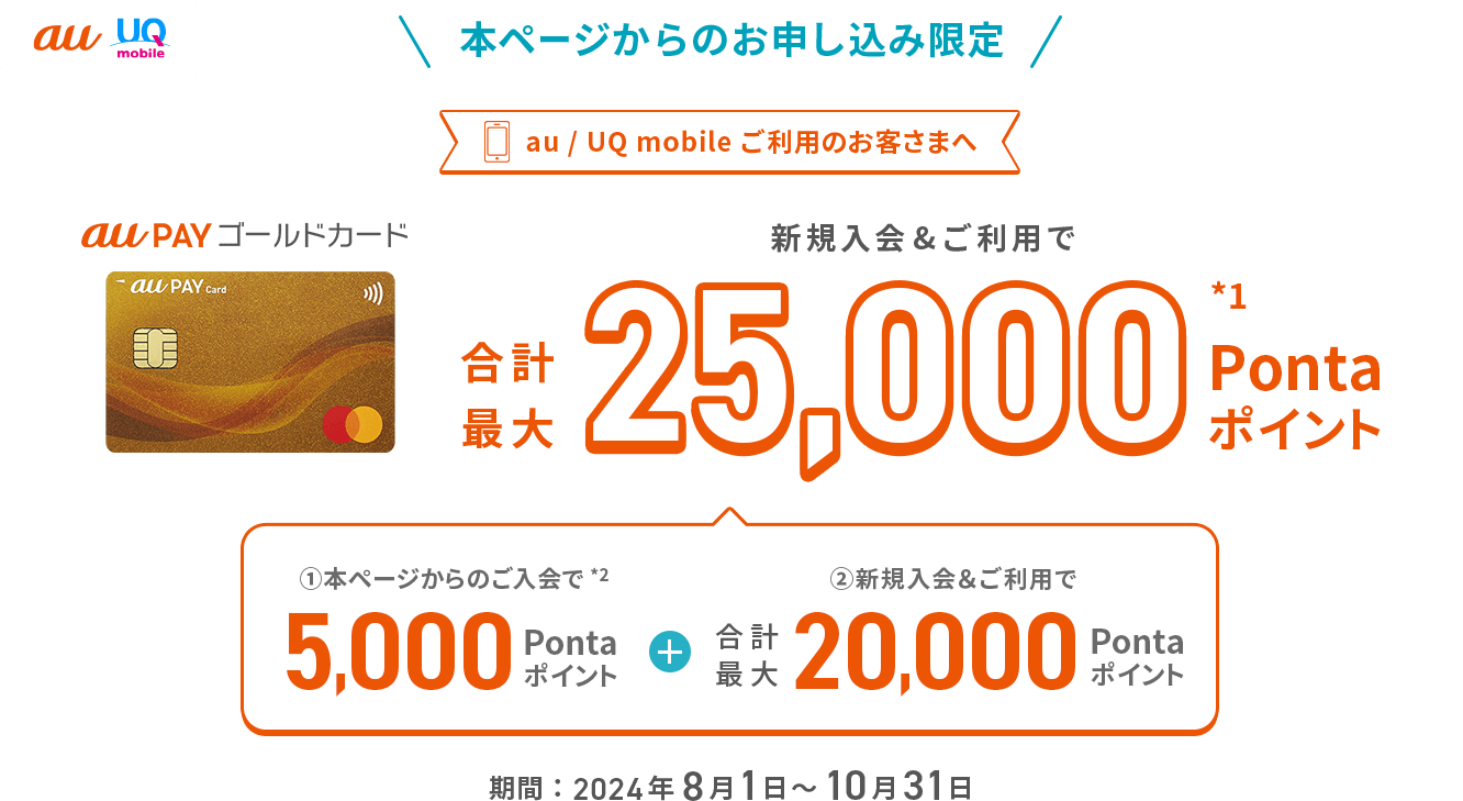 au UQ mobile 本ページからのお申し込み限定 au / UQ mobileご利用のお客さまへ au PAY ゴールドカード 新規入会&ご利用で合計最大25,000Pontaポイント*1 ①本ページからのご入会で*2 5,000Pontaポイント + ②新規入会&ご利用で合計最大20,000Pontaポイント 期間：2024年8月1日～10月31日
