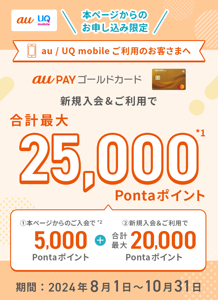 au UQ mobile 本ページからのお申し込み限定 au / UQ mobileご利用のお客さまへ au PAY ゴールドカード 新規入会&ご利用で合計最大25,000Pontaポイント*1 ①本ページからのご入会で*2 5,000Pontaポイント + ②新規入会&ご利用で合計最大20,000Pontaポイント 期間：2024年8月1日～10月31日