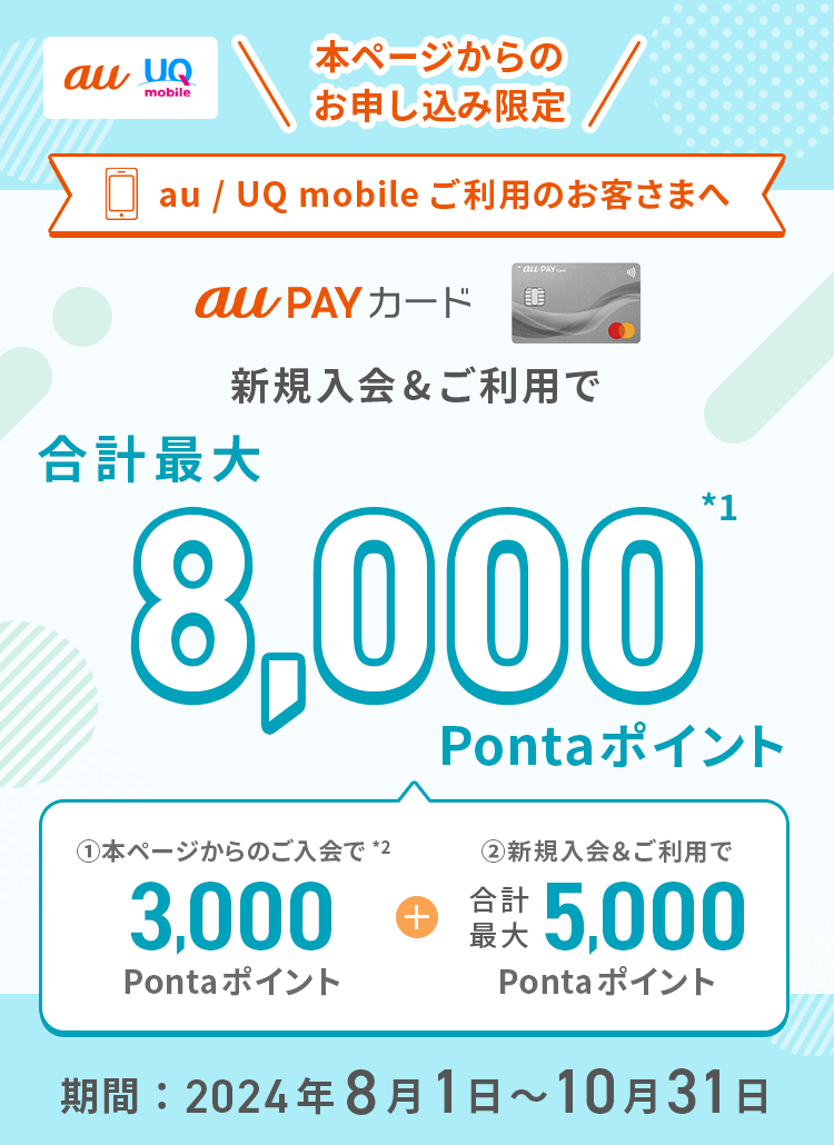 au UQ mobile 本ページからのお申し込み限定 au / UQ mobileご利用のお客さまへ au PAY カード 新規入会&ご利用で合計最大8,000Pontaポイント*1 ①本ページからのご入会で*2 3,000Pontaポイント + ②新規入会&ご利用で合計最大5,000Pontaポイント 期間：2024年8月1日～10月31日