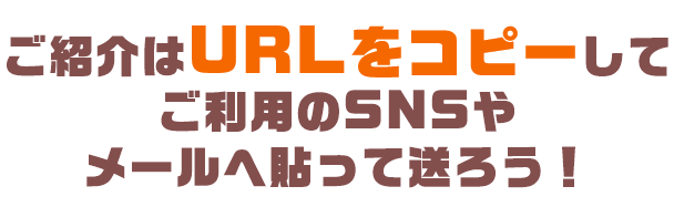 ご紹介はURLをコピーしてご利用のSNSやメールへ貼って送ろう！
