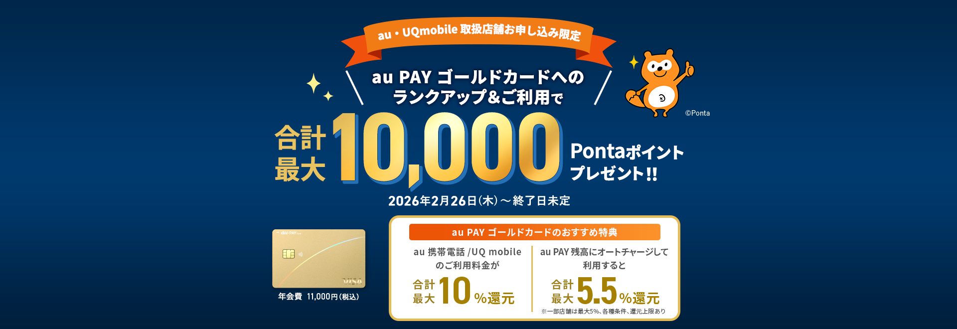 【au・UQmobile 取扱店舗お申込み限定】au PAY ゴールドカードへのランクアップ&ご利用で合計最大10,000Pontaポイントプレゼント！！ 年会費11,000円（税込） au PAY ゴールドカードのおすすめ特典 au 携帯電話/UQ mobileのご利用料金が合計最大10%還元 au PAY 残高にオートチャージして利用すると合計最大5.5%還元 ※一部店舗は5%、各種条件、還元上限あり 2026年2月26日（木）〜2026年5月31日（日）