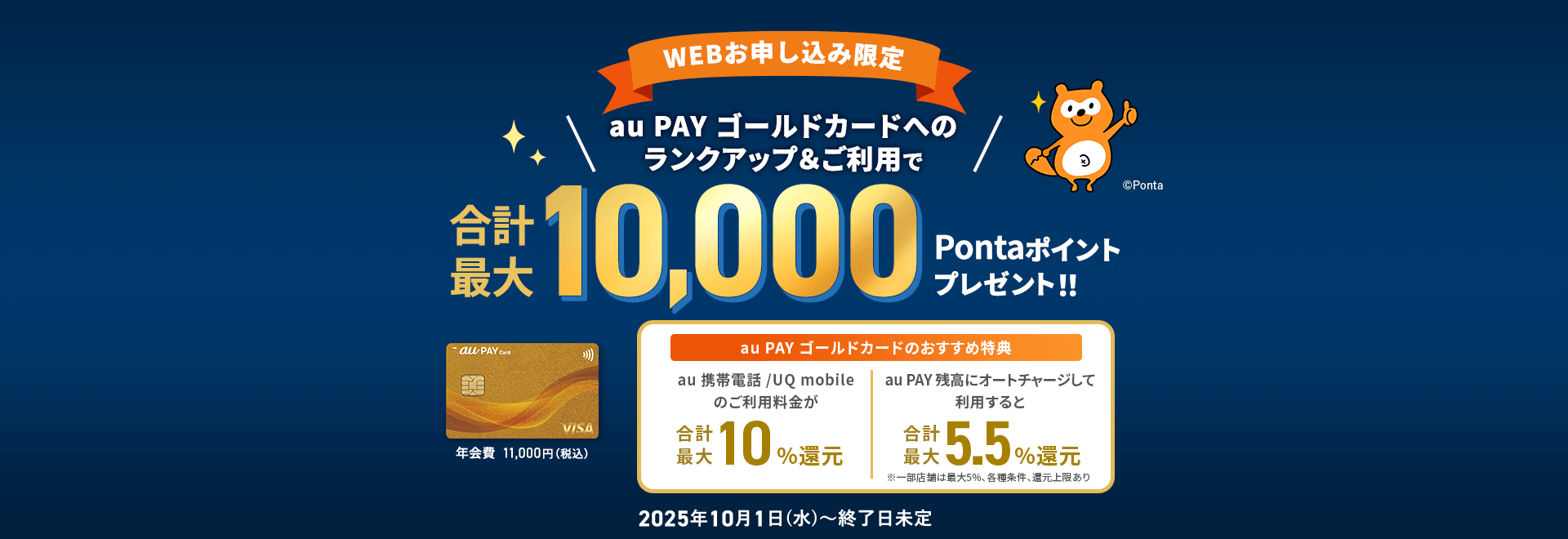【WEBお申し込み限定】au PAY ゴールドカードへのランクアップ&ご利用で合計最大10,000Pontaポイントプレゼント！！ 年会費11,000円（税込） au PAY ゴールドカードのおすすめ特典 au 携帯電話/UQ mobileのご利用料金が合計最大10%還元 au PAY 残高にオートチャージして利用すると合計最大5.5%還元 ※一部店舗は5%、各種条件、還元上限あり 2025年10月1日（水）〜終了日未定