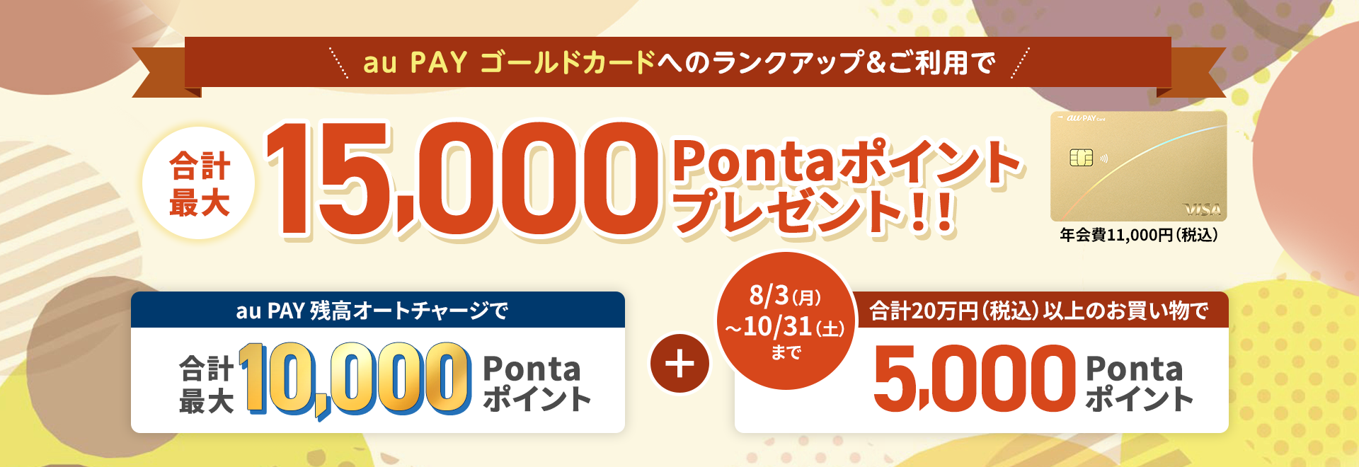 au PAY ゴールドカードへのランクアップ＆ご利用で合計最大15,000Pontaポイントプレゼント！！ 年会費11,000円（税込） au PAY 残高オートチャージで合計最大10,000Pontaポイント＋合計20万円（税込）以上のお買い物で5,000Pontaポイント 8/3（月）～10/31（土）まで