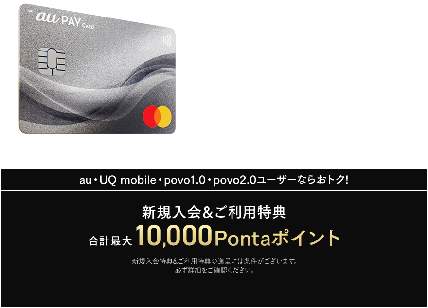 進化したau PAY カード ※Visaブランドもお選びいただけます au・UQ mobile・povo1.0・povo2.0ユーザーならおトク! 新規入会&ご利用特典 合計最大10,000Pontaポイント 新規入会特典&ご利用特典の進呈には条件がございます。必ず詳細をご確認ください。
