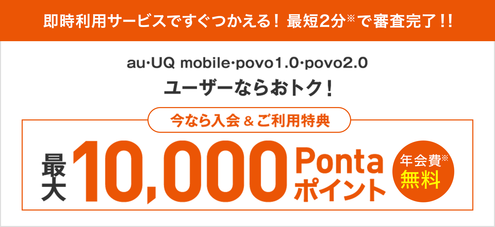 即時利用サービスですぐつかえる！最短2分※で審査完了！！ au・UQ mobile・povo1.0・povo2.0ユーザーならおトク！ 今なら入会&ご利用特典 最大10,000Pontaポイント 年会費※無料