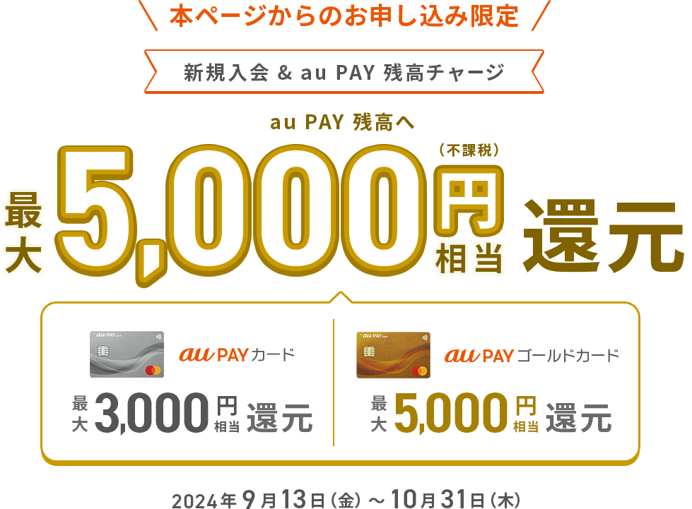 本ページからのお申し込み限定 新規入会&au PAY 残高チャージ au PAY 残高へ最大5,000円（不課税）相当還元（au PAY カード 最大3,000円相当還元 ｜ au PAY ゴールドカード 最大5,000円相当還元）2024年9月13日（金）～10月31日（木）