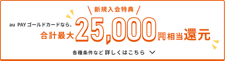 \新規入会特典/ au PAY ゴールドカードなら、合計最大25,000円相当還元 各種条件など詳しくはこちら