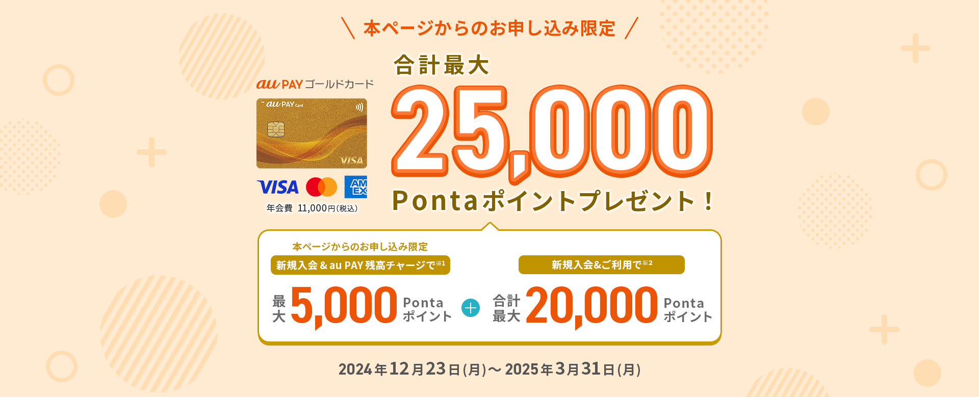本ページからのお申し込み限定 au PAY ゴールドカード 年会費11,000円（税込） 合計最大25,000Pontaポイントプレゼント！ 新規入会&au PAY 残高チャージで最大5,000Pontaポイント + 新規入会&ご利用で 合計最大20,000Pontaポイント