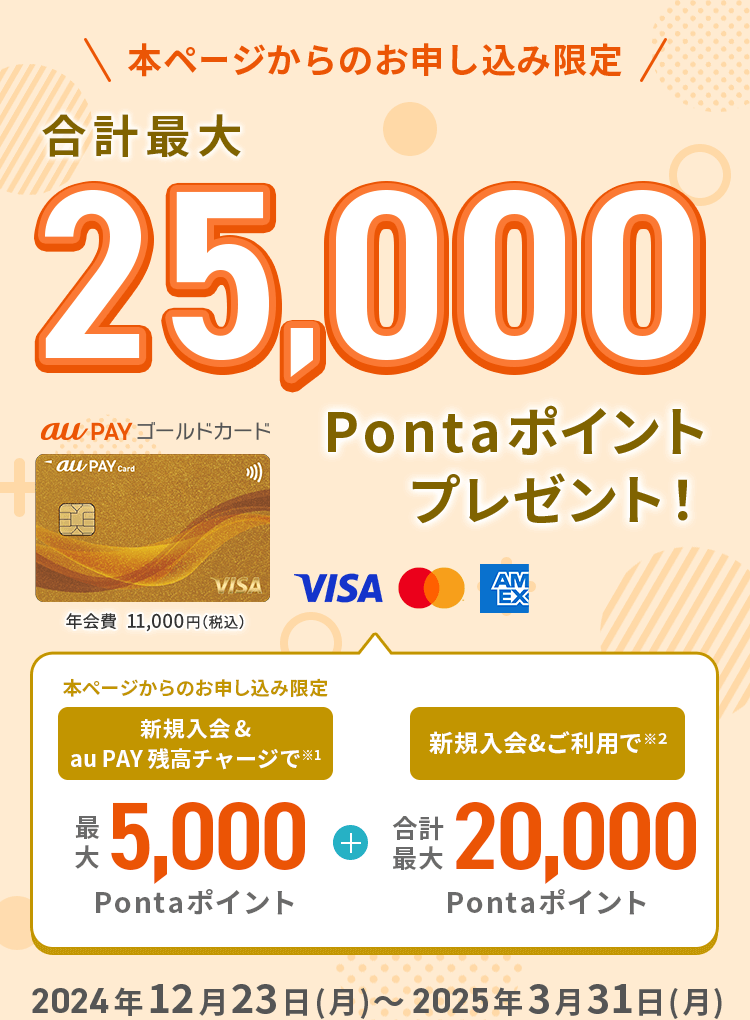 本ページからのお申し込み限定 au PAY ゴールドカード 年会費11,000円（税込） 合計最大25,000Pontaポイントプレゼント！ 新規入会&au PAY 残高チャージで最大5,000Pontaポイント + 新規入会&ご利用で 合計最大20,000Pontaポイント