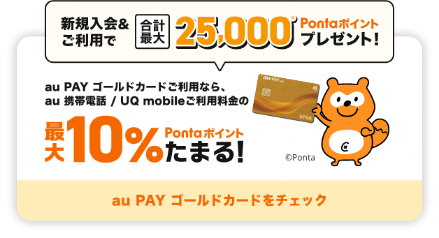 新規入会&ご利用で合計最大25,000Pontaポイントプレゼント！ au PAY ゴールドカードご利用なら、au 携帯電話 / UQ mobileご利用料金の最大10%Pontaポイントたまる！ au PAY ゴールドカードをチェック