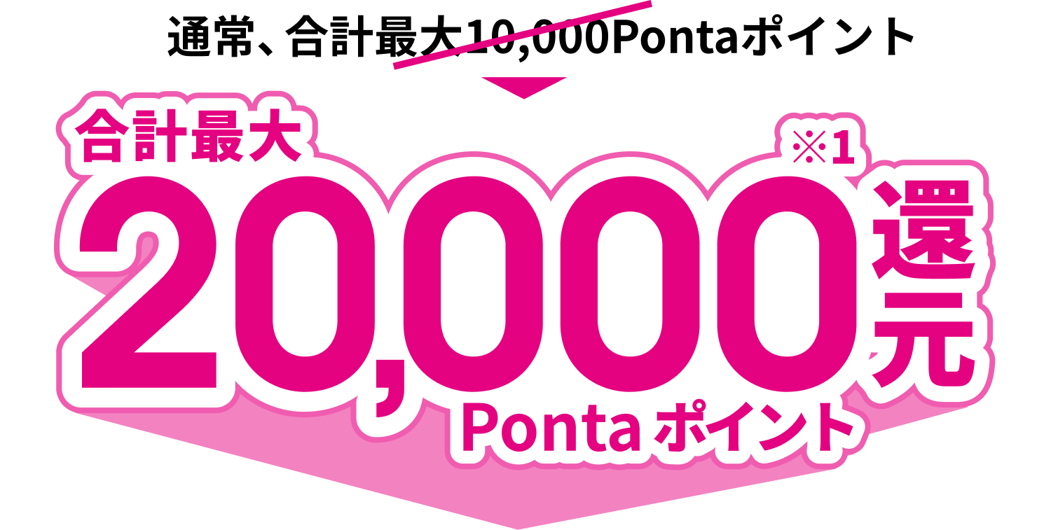 通常、合計最大10,000Pontaポイント 合計最大20,000※1Ponta ポイント還元