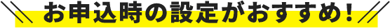 お申込時の設定がおすすめ！