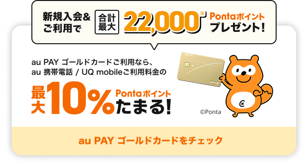 新規入会&ご利用で合計最大22,000Pontaポイントプレゼント！ au PAY ゴールドカードご利用なら、au 携帯電話 / UQ mobileご利用料金の最大10%Pontaポイントたまる！ au PAY ゴールドカードをチェック