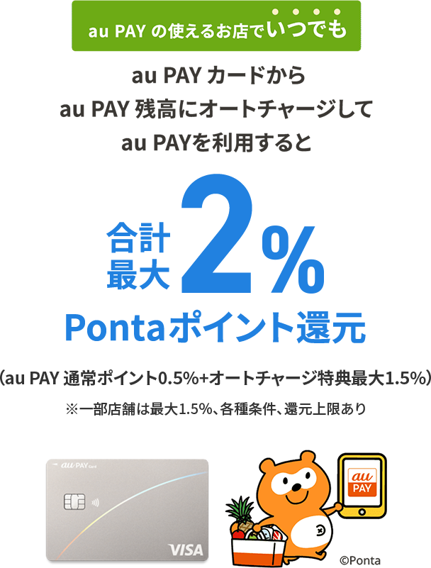 au PAY の使えるお店でいつでも au PAY カードからau PAY 残高にオートチャージしてau PAYを利用すると合計最大2%Pontaポイント還元(au PAY 通常ポイント0.5%+オートチャージ特典最大1.5%)※一部店舗は最大1.5%、各種条件、還元上限あり