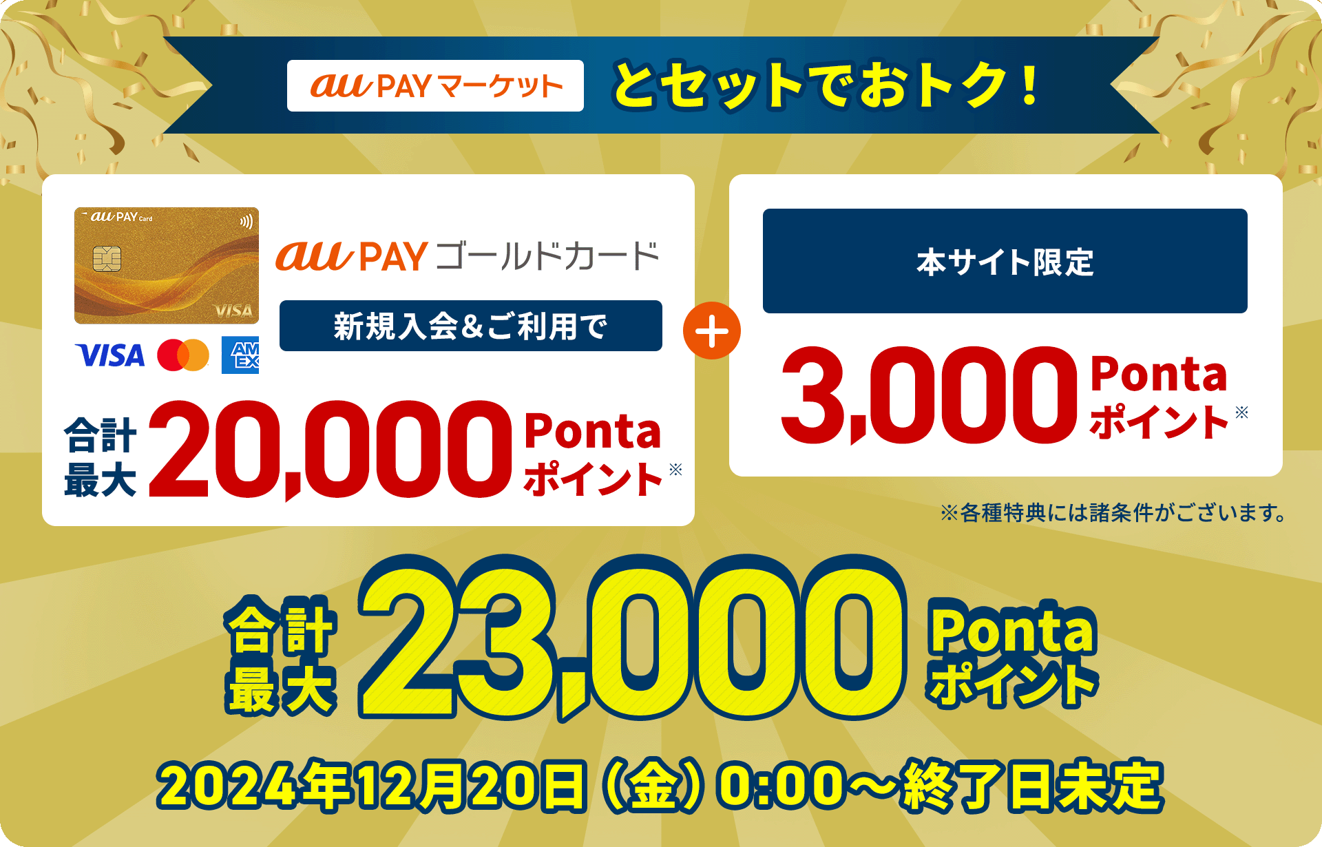 au PAY マーケットとセットでおトク！ au PAY ゴールドカード新規入会&ご利用で合計最大20,000Pontaポイント※ + 本サイト限定 3,000Pontaポイント※ 合計最大23,000Pontaポイント ※各種特典には諸条件がございます。 2024年12月20日（金）0:00〜終了日未定