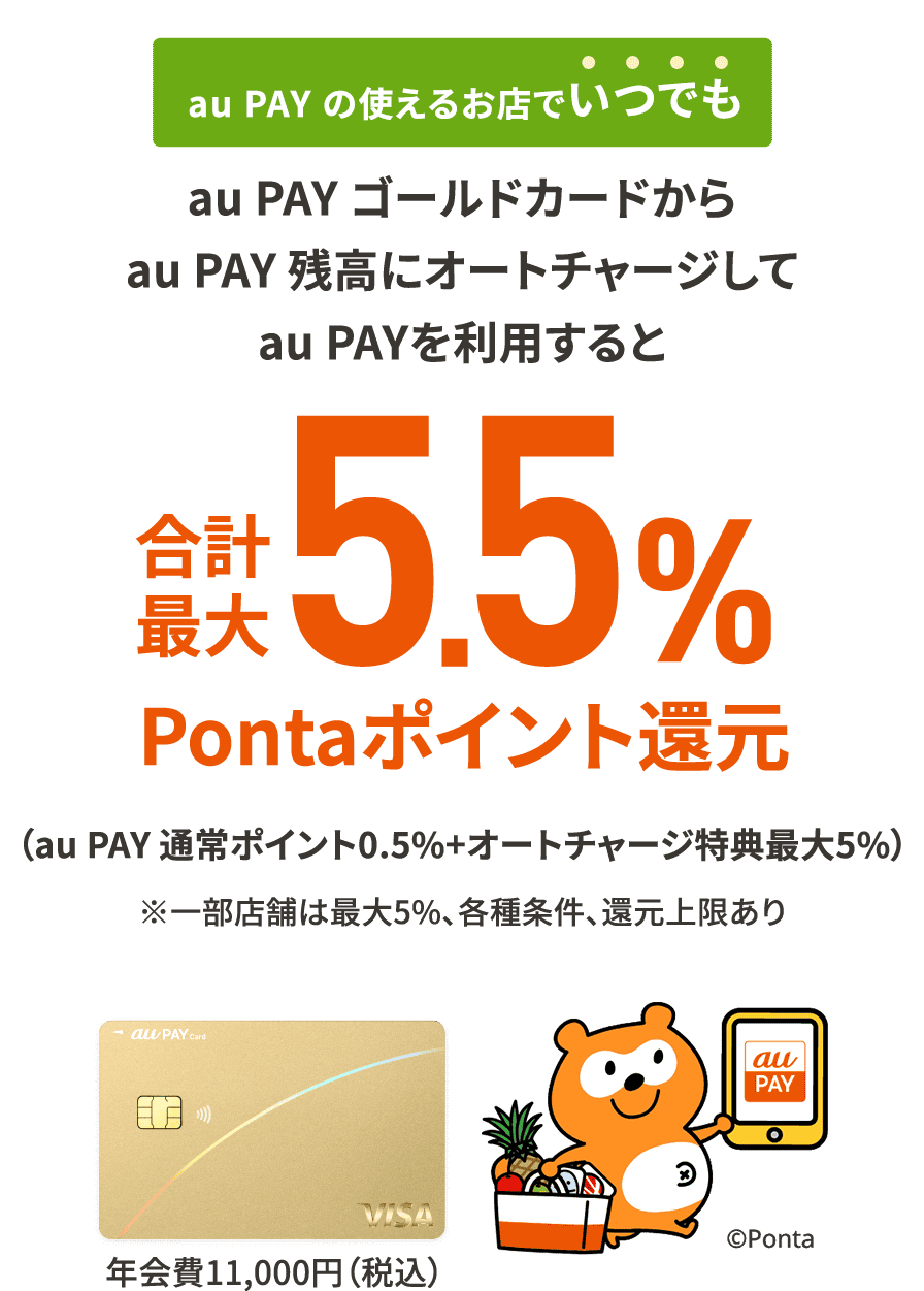 au PAY の使えるお店でいつでも au PAY ゴールドカードからau PAY 残高にオートチャージしてau PAYを利用すると合計最大5.5%Pontaポイント還元 （au PAY 通常ポイント0.5%+オートチャージ特典最大5%） ※一部店舗は最大5％、各種条件、還元上限あり au PAY ゴールドカード 年会費11,000円（税込）