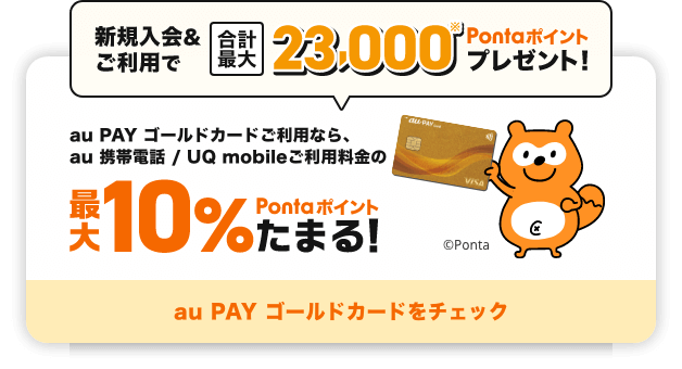 新規入会&ご利用で合計最大23,000Pontaポイントプレゼント！ au PAY ゴールドカードご利用なら、au 携帯電話 / UQ mobileご利用料金の最大10%Pontaポイントたまる！ au PAY ゴールドカードをチェック