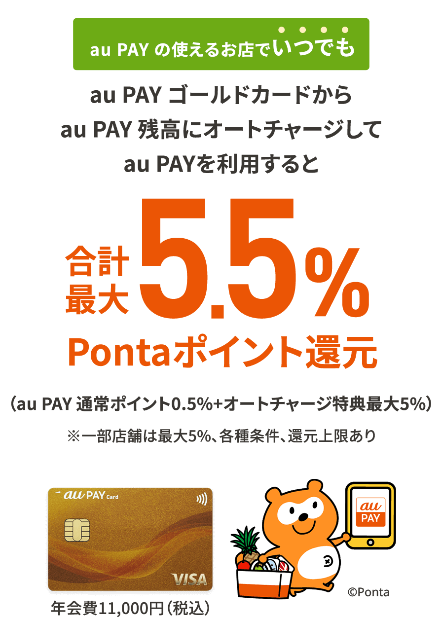 au PAY の使えるお店でいつでも au PAY ゴールドカードからau PAY 残高にオートチャージしてau PAYを利用すると合計最大5.5%Pontaポイント還元 (au PAY 通常ポイント0.5%+オートチャージ特典最大5%) ※一部店舗は最大5%、各種条件、還元上限あり au PAY ゴールドカード 年会費11,000円(税込)