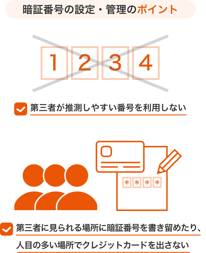 暗証番号の設定・管理のポイント 第三者が推測しやすい番号を利用しない 第三者に見られる場所に暗証番号を書き留めたり、人目の多い場所でクレジットカードを出さない