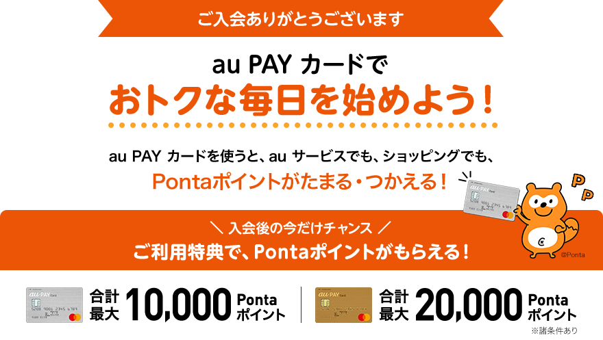 ご入会ありがとうございます au PAY カードでおトクな毎日を始めよう！au PAY カードを使うと、auサービスでも、ショッピングでも、Pontaポイントがたまる・つかえる！入会後の今だけチャンス ご利用特典で、Pontaポイントがもらえる！合計最大10,000Pontaポイント 合計最大20,000Pontaポイント