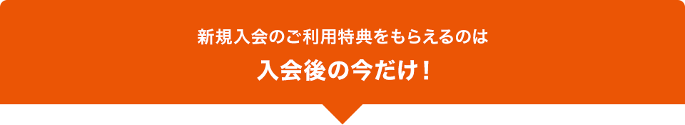 新規入会のご利用特典をもらえるのは入会後の今だけ！