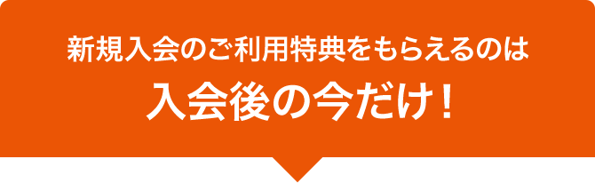 新規入会のご利用特典をもらえるのは入会後の今だけ！