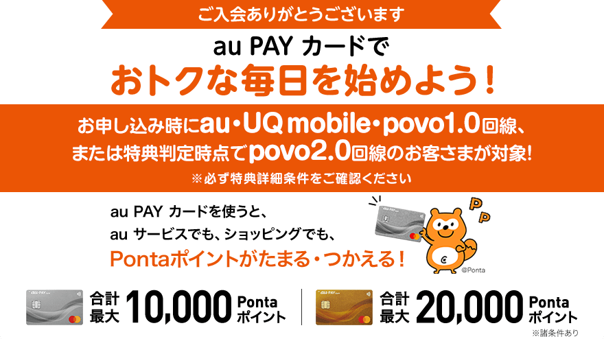 ご入会ありがとうございます au PAY カードでおトクな毎日を始めよう！ お申し込み時にau・UQ mobile・povo1.0回線、または特典判定時点でpovo2.0回線のお客さまが対象！ ※必ず特典詳細条件をご確認ください au PAY カードを使うと、au サービスでも、ショッピングでも、Pontaポイントがたまる・つかえる！ 合計最大10,000Pontaポイント 合計最大20,000Pontaポイント